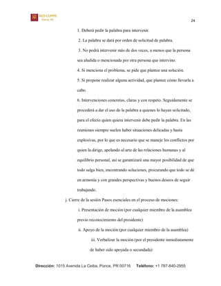 24
Dirección: 1015 Avenida La Ceiba, Ponce, PR 00716 Teléfono: +1 787-840-2955
1. Deberá pedir la palabra para intervenir.
2. La palabra se dará por orden de solicitud de palabra.
3. No podrá intervenir más de dos veces, a menos que la persona
sea aludida o mencionada por otra persona que intervino.
4. Si menciona el problema, se pide que plantee una solución.
5. Si propone realizar alguna actividad, que plantee cómo llevarla a
cabo.
6. Intervenciones concretas, claras y con respeto. Seguidamente se
procederá a dar el uso de la palabra a quienes lo hayan solicitado,
para el efecto quien quiera intervenir debe pedir la palabra. En las
reuniones siempre suelen haber situaciones delicadas y hasta
explosivas, por lo que es necesario que se maneje los conflictos por
quien la dirige, apelando al arte de las relaciones humanas y al
equilibrio personal, así se garantizará una mayor posibilidad de que
todo salga bien, encontrando soluciones, procurando que todo se dé
en armonía y con grandes perspectivas y buenos deseos de seguir
trabajando.
j. Cierre de la sesión Pasos esenciales en el proceso de mociones:
i. Presentación de moción (por cualquier miembro de la asamblea
previo reconocimiento del presidente)
ii. Apoyo de la moción (por cualquier miembro de la asamblea)
iii. Verbalizar la moción (por el presidente inmediatamente
de haber sido apoyada o secundada)
 