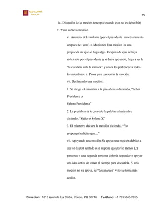25
Dirección: 1015 Avenida La Ceiba, Ponce, PR 00716 Teléfono: +1 787-840-2955
iv. Discusión de la moción (excepto cuando éste no es debatible)
v. Voto sobre la moción
vi. Anuncio del resultado (por el presidente inmediatamente
después del voto) 4. Mociones Una moción es una
propuesta de que se haga algo. Después de que se haya
solicitado por el presidente y se haya apoyado, llega a ser la
“la cuestión ante la cámara” y ahora les pertenece a todos
los miembros. a. Pasos para presentar la moción:
vii. Declarando una moción:
1. Se dirige el miembro a la presidencia diciendo, “Señor
Presidente o
Señora Presidenta”
2. La presidencia le concede la palabra al miembro
diciendo, “Señor o Señora X”
3. El miembro declara la moción diciendo, “Yo
propongo/solicito que…”
vii. Apoyando una moción Se apoya una moción debido a
que se da por sentado o se supone que por lo menos (2)
personas o una segunda persona debería segundar o apoyar
una idea antes de tomar el tiempo para discutirla. Si una
moción no se apoya, se “desaparece” y no se toma más
acción.
 