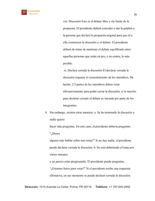 26
Dirección: 1015 Avenida La Ceiba, Ponce, PR 00716 Teléfono: +1 787-840-2955
viii. Discusión Este es el debate libre y sin límite de la
propuesta. El presidente deberá conceder o dar la palabra a
la persona que declaró la propuesta original para que él o
ella comiencen la discusión o el debate. El presidente
deberá de tratar de mantener el debate equilibrado entre
aquellas personas que están en pro, o en contra, lo más
posible.
ix. Declara cerrada la discusión El declarar cerrada la
discusión requiere el consentimiento de los miembros. De
hecho, 2/3 partes de los miembros deben votar
afirmativamente para poder cerrar la discusión, si la moción
para declarar cerrado el debate es iniciada por parte de los
integrantes.
4. Sin embargo, existen otras maneras: a. Se ha terminado la discusión y
nadie quiere
hacer más preguntas. En este caso, el presidente debería preguntar,
“¿Desea
alguien más hablar sobre este tema?” Si no hay nadie, el presidente
puede declarar cerrada la discusión. b. Se está debatiendo el tema por
varios minutos
y no parece estar progresando. El presidente puede preguntar,
“¿Estamos listos para votar?” Si el presidente recibe una respuesta
afirmativa, en ese momento se puede declarar cerrada la discusión.
 
