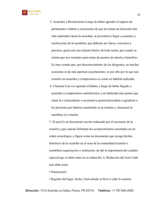27
Dirección: 1015 Avenida La Ceiba, Ponce, PR 00716 Teléfono: +1 787-840-2955
5. Acuerdos y Resoluciones Luego de haber agotado el espacio de
parlamento o debate y conscientes de que los temas en discusión han
sido analizados hasta la saciedad, se procederá a llegar a acuerdos y
resoluciones de la asamblea; que deberán ser claros, concretos y
precisos, quizá este sea el punto básico de toda sesión, por cuanto se
estima que nos reunimos para tratar de asuntos de interés y beneficio.
Es muy común que, por desconocimiento de los dirigentes, en muchas
ocasiones se da más apertura al parlamento, es por ello por lo que una
reunión sin acuerdos y compromisos es como no haberla realizado.
6. Clausura Una vez agotado el debate y luego de haber llegado a
acuerdos y compromisos satisfactorios y no habiendo más puntos que
tratar la o el presidente o secretario/a general procederá a agradecer a
los presentes por haberse mantenido en la reunión y clausurará la
asamblea y/o reunión.
7. El acta Es un documento escrito redactado por el secretario de la
reunión y que expone fielmente los acontecimientos suscitados en un
orden cronológico y figura como un documento que recoge hechos
históricos de lo ocurrido en el seno de la comunidad (reunión o
asamblea) organización o institución, de ahí la importancia del cuidado
especial que se debe tener en su redacción. 8. Redacción del Acta Cada
acta debe tener:
• Numeración
• Registro del lugar, fecha y hora donde se llevó a cabo la reunión
 