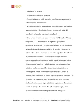 28
Dirección: 1015 Avenida La Ceiba, Ponce, PR 00716 Teléfono: +1 787-840-2955
• Persona que la presidió
• Registro de los miembros presentes
• Constancia de que se inició la reunión con el quórum reglamentario
• Observaciones al acta anterior
9. Recomendaciones Un miembro de la reunión solicitará la palabra de
la siguiente manera: Poniéndose de pie y levantando la mano. El
presidente/a solicitará al secretario/a inscriba el
pedido del uso de la palabra, luego a su turno dirá “Tiene la palabra el
compañero X “La persona en uso de la palabra agradecerá la
oportunidad de intervenir y siempre su intervención será dirigiéndose a
la mesa directiva, al presidente o director de la sesión y expresará su
criterio sobre el tema o punto que se está tratando y al concluir indicará
un planteamiento concreto. Las intervenciones deben ser claras,
concretas y precisas evitando en lo posible repetir lo que otros ya han
dicho, presentar iniciativas y soluciones, usar tono mesurado, evitar
griteríos e insulto, ser razonables, justos; argumentar conforme al
derecho y bien común, no hablar más de lo necesario. Durante la
intervención el asambleísta en ningún momento podrá dar la espalda a la
mesa directiva, pues esto constituye una falta de respeto. Luego de
finalizada la intervención se procederá a dar la palabra en el orden que
ha sido inscrito por el secretario. En toda reunión es regla general
realizar las intervenciones de pie por respeto a la mesa y a la
 