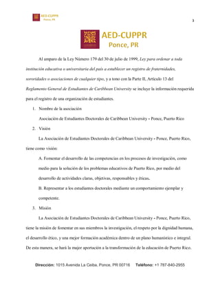 3
Dirección: 1015 Avenida La Ceiba, Ponce, PR 00716 Teléfono: +1 787-840-2955
Al amparo de la Ley Número 179 del 30 de julio de 1999, Ley para ordenar a toda
institución educativa o universitaria del país a establecer un registro de fraternidades,
sororidades o asociaciones de cualquier tipo, y a tono con la Parte II, Artículo 13 del
Reglamento General de Estudiantes de Caribbean University se incluye la información requerida
para el registro de una organización de estudiantes.
1. Nombre de la asociación
Asociación de Estudiantes Doctorales de Caribbean University - Ponce, Puerto Rico
2. Visión
La Asociación de Estudiantes Doctorales de Caribbean University - Ponce, Puerto Rico,
tiene como visión:
A. Fomentar el desarrollo de las competencias en los procesos de investigación, como
medio para la solución de los problemas educativos de Puerto Rico, por medio del
desarrollo de actividades claras, objetivas, responsables y éticas.
B. Representar a los estudiantes doctorales mediante un comportamiento ejemplar y
competente.
3. Misión
La Asociación de Estudiantes Doctorales de Caribbean University - Ponce, Puerto Rico,
tiene la misión de fomentar en sus miembros la investigación, el respeto por la dignidad humana,
el desarrollo ético, y una mejor formación académica dentro de un plano humanístico e integral.
De esta manera, se hará la major aportación a la transformación de la educación de Puerto Rico.
 