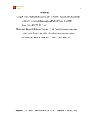 30
Dirección: 1015 Avenida La Ceiba, Ponce, PR 00716 Teléfono: +1 787-840-2955
Referencias
Orange County Department of Education. (2016). Robert’s Rules of Order. Recuperado
de: https://www.tustin.k12.ca.us/uploaded/Schools/Tustin_High/SSC/
Robert_Rules_ENGSP_16-17.pdf
Ministerio de Desarrollo Urbano y Vivienda. (2018). Procedimientos parlamentarios.
Recuperado de: https://www.habitatyvivienda.gob.ec/wp-content/uploads/
downloads/2018/03/PROCEDIMIENTO-PARLAMENTARIO.pdf
 