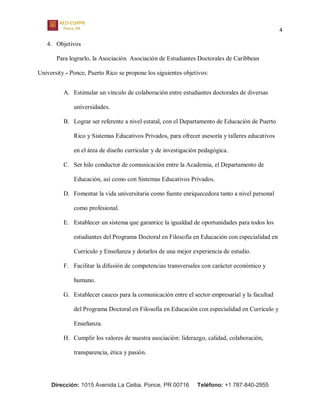 4
Dirección: 1015 Avenida La Ceiba, Ponce, PR 00716 Teléfono: +1 787-840-2955
4. Objetivos
Para lograrlo, la Asociación Asociación de Estudiantes Doctorales de Caribbean
University - Ponce, Puerto Rico se propone los siguientes objetivos:
A. Estimular un vínculo de colaboración entre estudiantes doctorales de diversas
universidades.
B. Lograr ser referente a nivel estatal, con el Departamento de Educación de Puerto
Rico y Sistemas Educativos Privados, para ofrecer asesoría y talleres educativos
en el área de diseño curricular y de investigación pedagógica.
C. Ser hilo conductor de comunicación entre la Academia, el Departamento de
Educación, así como con Sistemas Educativos Privados.
D. Fomentar la vida universitaria como fuente enriquecedora tanto a nivel personal
como profesional.
E. Establecer un sistema que garantice la igualdad de oportunidades para todos los
estudiantes del Programa Doctoral en Filosofía en Educación con especialidad en
Currículo y Enseñanza y dotarlos de una mejor experiencia de estudio.
F. Facilitar la difusión de competencias transversales con carácter económico y
humano.
G. Establecer cauces para la comunicación entre el sector empresarial y la facultad
del Programa Doctoral en Filosofía en Educación con especialidad en Currículo y
Enseñanza.
H. Cumplir los valores de nuestra asociación: liderazgo, calidad, colaboración,
transparencia, ética y pasión.
 