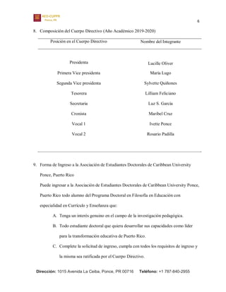 6
Dirección: 1015 Avenida La Ceiba, Ponce, PR 00716 Teléfono: +1 787-840-2955
8. Composición del Cuerpo Directivo (Año Académico 2019-2020)
Posición en el Cuerpo Directivo Nombre del Integrante
Presidenta Lucille Oliver
Primera Vice presidenta María Lugo
Segunda Vice presidenta Sylvette Quiñones
Tesorera Lilliam Feliciano
Secretaria Luz S. García
Cronista Maribel Cruz
Vocal 1 Ivette Ponce
Vocal 2 Rosario Padilla
9. Forma de Ingreso a la Asociación de Estudiantes Doctorales de Caribbean University
Ponce, Puerto Rico
Puede ingresar a la Asociación de Estudiantes Doctorales de Caribbean University Ponce,
Puerto Rico todo alumno del Programa Doctoral en Filosofía en Educación con
especialidad en Currículo y Enseñanza que:
A. Tenga un interés genuino en el campo de la investigación pedagógica.
B. Todo estudiante doctoral que quiera desarrollar sus capacidades como líder
para la transformación educativa de Puerto Rico.
C. Complete la solicitud de ingreso, cumpla con todos los requisitos de ingreso y
la misma sea ratificada por el Cuerpo Directivo.
 