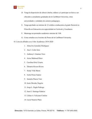 7
Dirección: 1015 Avenida La Ceiba, Ponce, PR 00716 Teléfono: +1 787-840-2955
D. Tenga la disposición de ofrecer charlas, talleres y/o participar en foros a ser
ofrecidos a estudiantes graduados de la Caribbean University, otras
universidades o entidades de carácter pedagógico.
E. Tenga aprobado un mínimo de 12 créditos conducentes al grado Doctoral en
Filosofía en Educación con especialidad en Currículo y Enseñanza.
F. Mantenga un promedio académico mínimo de 3.00.
G. Curse estudios en el recinto de Ponce de la Caribbean University.
10. Lista de afiliados en el Año Académico 2019-2020
1. Alma Iris González Rodríguez
2. Ana I. Colón Soto
3. Anthony I. Jiménez Toro
4. Aziza Mahmud Pérez
5. Carolina Ortiz Uriarte
6. Dámaris Rivera Rivera
7. Heidy Villa Marín
8. Ivette Ponce Suárez
9. Jannette Piazza Toro
10. Jesús Morales Negrón
11. Jorge L. Pagán Pedrogo
12. Juan E. Santiago Galarza
13. Lillian A. Feliciano Cintrón
14. Lucia Nazario Plaza
 