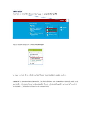 Editar Perfil
Hacer clic en el nombre de usuario y luego en la opción Ver perfil




Hacer clic en la opción Editar Información




La vista normal de la edición del perfil está organizada en cuatro partes:


General: es conveniente que rellene con datos reales. Hay un espacio de texto libre, en el
que podrá introducir texto personalizado. Desde este espacio podrá acceder a "mostrar
avanzadas" y personalizar todavía más el entorno
 