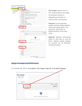 Usar Imagen: podrá incluir su
                                                        foto. Recomendamos que todas
                                                        las personas incluyan su
                                                        fotografía para facilitar la
                                                        comunicación y conocernos.

                                                        Intereses: En este apartado
                                                        puedes comentar todas aquellas
                                                        cosas que te gusta hacer, si te
                                                        gusta leer, salir, bailar, tu
                                                        deporte favorito. Entre otras
                                                        cosas...

                                                        Opcional: Muestra información
                                                        sobre tu sitio web en caso de
                                                        tener, además puedes agregar
                                                        los usuarios de tus diferentes
                                                        cuentas de correo.




Agregar una imagen al perfil del usuario


En la edición del perfil, en la opción Usar imagen, haga clic en la opción Agregar
 