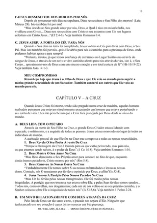 PR. WILLAMS ALFAIA - MINISTÉRIO PROFÉTICO EMANUEL
10
F.JESUS RESSUSCITOU DOS MORTOS POR NÓS
Depois de pemanecer três dias na sepultura, Deus ressuscitou o Seu Filho dos mortos! (Leia
Mateus 28). Isto também foi por nós!
“Mas devido ao Seu grande amor por nós, Deus, o Qual é rico em misericórdia, nos
vivificou com Cristo... Deus nos ressuscitou com Cristo e nos assentou com Ele nos lugares
celestiais em Cristo Jesus...”(Ef 2:4-6). Veja também Romanos 6:4.
G. JESUS ABRIU A PORTA DO CÉU PARA NÓS
Quando a Sua obra na terra foi completada, Jesus voltou ao Céu para ficar com Deus, o Seu
Pai. Mas isto também foi por nós...pois Ele abriu para nós o caminho para a presença de Deus, onde
podemos habitar agora e para sempre!
“Portanto, irmãos, já que temos confiança de entrarmos no Lugar Santíssimo através do
sangue de Jesus, e através de um novo e vivo caminho aberto para nós através do véu, isto é, o Seu
Corpo... aproximemo-nos de Deus com um sincero coração e em total certeza de fé” (Hb 10:19-22).
Veja também João 14:1-3.
MEU COMPROMISSO
Reconheço hoje que Jesus é o Filho de Deus e que Ele veio ao mundo para suprir a
minha grande necessidade de um Salvador. Também contarei aos outros que Ele veio ao
mundo para ele.
CAPÍTULO V – A CRUZ
Quando Jesus Cristo foi morto, tendo sido pregado numa cruz de madeira, aqueles homens
malvados pensaram que estavam simplesmente executando um homem que estava perturbando o
seu estilo de vida. Eles não perceberam que a Cruz fora planejada por Deus desde o início do
mundo.
A. DEUS LIDA COM O PECADO
Através da morte do Seu Filho na Cruz, o grande Deus Criador estava lidando com
o pecado, o sofrimento, e a angústia de todas as pessoas. Jesus estava morrendo no lugar de todos os
indivíduos do mundo.
A aceitação pessoal do que Ele fez na Cruz traz a resposta a todas as nossas necessidades.
1. Deus Revela O Seu Poder Através Da Cruz
“Porque a mensagem da Cruz é loucura para os que estão perecendo, mas para nós,
os que estamos sendo salvos, é o poder de Deus”.(1 Co 1:18). Veja também Romanos 1:16.
2. Deus Mostra O Seu Amor Na Cruz
“Mas Deus demonstra o Seu Próprio amor para conosco no fato de que, enquanto
ainda éramos pecadores, Cristo morreu por nós” (Rm 5:8).
3. Deus Removeu As Nossas Dores Na Cruz
“Verdadeiramente Ele tomou sobre Si as nossas enfermidades e levou as nossas
dores. Contudo, nós O reputamos por ferido e orpimido por Deus, e aflito”(Is 53:4).
4. Jesus Tomou A Punição Pelos Nossos Pecados Na Cruz
“Mas Ele foi ferido pelas nossas transgressões. Ele foi moído pelas nossas
iniquidades. A punição que nos trouxe a paz estava sobre Ele, e pelas Suas feridas somos sarados...
Todos nós, como ovelhas, nos desgarramos; cada um de nós voltou-se ao seu próprio caminho, e o
Senhor colocou sobre Ele a iniquidade de todos nós” (Is 53:5,6). Veja também 1 Pedro 2:24.
B. UM NOVO RELACIONAMENTO COM DEUS ATRAVÉS DA CRUZ
Pelo fato de Deus ser tão santo e reto, o pecado nos separa d’Ele. Ninguém que
tenha pecado em seu coração é capaz de permanecer em Sua presença.
 