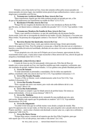 PR. WILLAMS ALFAIA - MINISTÉRIO PROFÉTICO EMANUEL
11
Portanto, com a Sua morte na Cruz, Jesus não somente sofreu pelos nossos pecados em
nossos pecados em nosso lugar, mas também tornou possível que conhecêssemos o amor, a paz, e a
alegria que a comunhão com Ele traz.
1. Tornamo-nos Aceitáveis Diante De Deus Através Da Cruz
“Deus transformou Aquele que não tinha nenhum pecado em pecado por nós, a fim
de que n’Ele pudéssemos nos transformar na retidão de Deus” (2 Co 5:21).
2. Recebemos O Perdão Através Da Cruz
“Porque Ele nos resgatou do domínio das trevas e nos introduziu no Reino do Filho
que Ele ama, em Quem temos a redenção, o perdão dos pecados” (Cl 1:13,14). Veja também 1 João
2:1,2.
3. Tornamo-nos Membros Da Família de Deus Através Da Cruz
“Tanto o que santifica os homens e os que são santificados são da mesma família.
Assim sendo, Jesus não se envergonha de chamá-los de irmãos. Ele diz: Declararei o Teu nome aos
Meus irmãos. Na presença da congregação cantarei o Teu louvor” (Hb 2:11,12). Veja também João
1:12.
4. Barreiras Raciais São Quebradas Através Da Cruz
“Mas agora em Cristo Jesus, vocês, que outrora estavam longe, foram aproximados
através do sangue de Cristo. Pois Ele próprio é a nossa paz, o Qual fez dos dois um só e destruiu a
barreira, a muralha divisória de hostilidade, abolindo em sua carne a lei com os seus mandamentos e
regulamentos.
“O seu propósito era o de criar em Si Próprio um só novo homem, oproveniente de dois,
ocasionando assim a paz, e neste único corpo reconciliar a Deus através da Cruz, através da qual ele
aniquilou a hostilidade deles”(Ef 2:13-16).
C. LIBERDADE ATRAVÉS DA CRUZ
A morte de Jesus na cruz foi uma grande vitória para nós. Pelo fato de Deus ter
tratado com o nosso pecado na Cruz, isto significa também que toda a angústia e sofrimento, que
são resultados do pecado, também foram tratados. A Cruz ganhou uma grande liberdade para nós!
1. Livres De Satanás
“E tendo desarmado as potestades e autoridades, Ele fez delas um espetáculo
público, triunfando sobre elas através da Cruz”(Cl 2:15). Veja também Colossenses 1:13.
2. Livres Dos Pecados Passados
“Se pois o Filho os libertar, vocês verdadeiramente serão livres”(Jo 8:36). Veja
também Colossenses 2:13.
3. Livres Dos Pecados Presentes
“Pois o pecado não será o seu mestre, pois vocês não estão debaixo da lei e sim
debaixo da graça” (Rm 6:14).
4. Livres Das Enfermidades
“Isto foi para se cumprir o que foi falado através do profeta Isaías: Ele tomou as
nossas enfermidades e levou as nossas doenças” (Mt 8:17).
5. Livres Da Maldição
“Cristo nos redimiu da maldição da lei, tornando-Se uma maldição por nós, pois
está escrito: Maldito todo aquele que for pendurado no madeiro” (Gl 3:13). Veja também
Deuteronômio 28:15-68.
6. Livres Do Julgamento
“Aí então Cristo teria que ter sofrido muitas vezes desde a criação do mundo. Mas
agora Ele apareceu uma vez por todas, no final das eras, para aniquilar com o pecado através do Seu
Próprio sacrifício – assim como o homem está destinado a morrer uma vez, e após isto a enfrentar o
julgamento” (Hb 9:26,27).
7. Livres Da Morte Eterna
“Porque Deus amou o mundo de tal maneira que deu Seu Filho Unigênito, para que
todo aquele que n’Ele crê não pereça, mas tenha a vida eterna” (Jo 3:16).
 