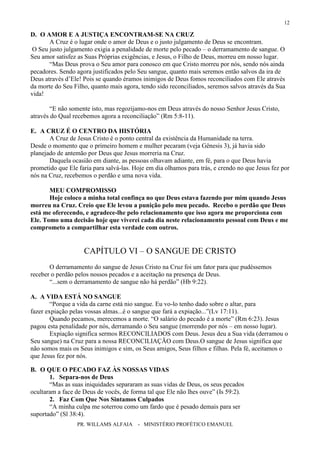 PR. WILLAMS ALFAIA - MINISTÉRIO PROFÉTICO EMANUEL
12
D. O AMOR E A JUSTIÇA ENCONTRAM-SE NA CRUZ
A Cruz é o lugar onde o amor de Deus e o justo julgamento de Deus se encontram.
O Seu justo julgamento exigia a penalidade de morte pelo pecado – o derramamento de sangue. O
Seu amor satisfez as Suas Próprias exigências, e Jesus, o Filho de Deus, morreu em nosso lugar.
“Mas Deus prova o Seu amor para conosco em que Cristo morreu por nós, sendo nós ainda
pecadores. Sendo agora justificados pelo Seu sangue, quanto mais seremos então salvos da ira de
Deus através d’Ele! Pois se quando éramos inimigos de Deus fomos reconciliados com Ele através
da morte do Seu Filho, quanto mais agora, tendo sido reconciliados, seremos salvos através da Sua
vida!
“E não somente isto, mas regozijamo-nos em Deus através do nosso Senhor Jesus Cristo,
através do Qual recebemos agora a reconciliação” (Rm 5:8-11).
E. A CRUZ É O CENTRO DA HISTÓRIA
A Cruz de Jesus Cristo é o ponto central da existência da Humanidade na terra.
Desde o momento que o primeiro homem e mulher pecaram (veja Gênesis 3), já havia sido
planejado de antemão por Deus que Jesus morreria na Cruz.
Daquela ocasião em diante, as pessoas olhavam adiante, em fé, para o que Deus havia
prometido que Ele faria para salvá-las. Hoje em dia olhamos para trás, e crendo no que Jesus fez por
nós na Cruz, recebemos o perdão e uma nova vida.
MEU COMPROMISSO
Hoje coloco a minha total confinça no que Deus estava fazendo por mim quando Jesus
morreu na Cruz. Creio que Ele levou a punição pelo meu pecado. Recebo o perdão que Deus
está me oferecendo, e agradece-lhe pelo relacionamento que isso agora me proporciona com
Ele. Tomo uma decisão hoje que viverei cada dia neste relacionamento pessoal com Deus e me
comprometo a compartilhar esta verdade com outros.
CAPÍTULO VI – O SANGUE DE CRISTO
O derramamento do sangue de Jesus Cristo na Cruz foi um fator para que pudéssemos
receber o perdão pelos nossos pecados e a aceitação na presença de Deus.
“...sem o derramamento de sangue não há perdão” (Hb 9:22).
A. A VIDA ESTÁ NO SANGUE
“Porque a vida da carne está nio sangue. Eu vo-lo tenho dado sobre o altar, para
fazer expiação pelas vossas almas...é o sangue que fará a expiação...”(Lv 17:11).
Quando pecamos, merecemos a morte. “O salário do pecado é a morte” (Rm 6:23). Jesus
pagou esta penalidade por nós, derramando o Seu sangue (morrendo por nós – em nosso lugar).
Expiação significa sermos RECONCILIADOS com Deus. Jesus deu a Sua vida (derramou o
Seu sangue) na Cruz para a nossa RECONCILIAÇÃO com Deus.O sangue de Jesus significa que
não somos mais os Seus inimigos e sim, os Seus amigos, Seus filhos e filhas. Pela fé, aceitamos o
que Jesus fez por nós.
B. O QUE O PECADO FAZ ÀS NOSSAS VIDAS
1. Separa-nos de Deus
“Mas as suas iniquidades separaram as suas vidas de Deus, os seus pecados
ocultaram a face de Deus de vocês, de forma tal que Ele não lhes ouve” (Is 59:2).
2. Faz Com Que Nos Sintamos Culpados
“A minha culpa me soterrou como um fardo que é pesado demais para ser
suportado” (Sl 38:4).
 