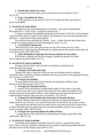 PR. WILLAMS ALFAIA - MINISTÉRIO PROFÉTICO EMANUEL
13
3. Permite Que Satanás Nos Acuse
“...o acusador dos nossos irmãos, que os acusa diante do nosso Deus di e noite...”
(Ap 12:10).
4. Exige A Penalidade De Morte
“...A alma que pecar é a que morrerá” (Ez 18:4). O sangue de Cristo supre todas as
nossas necessidades.
C. O SANGUE É PARA DEUS
O sangue de Cristo satisfaz plenamente a lei de Deus – que requer uma penalidade
Pela quebra da lei. 1 João 3:4 diz: “o pecado é a quebra da lei.”
O sangue nos protege da penalidade pela quebra da lei (morte). Em Êxodo 12, Deus ordenou
o povo de Israel a aplicar o sangue de um cordeiro sob os portais de suas casas para protegê-los do
destruidor – o qual mataria todos os primogênitos.
Este cordeiro era um protótipo do Cordeiro – Jesus – o Qual viria mais tarde. Deus disse:
“...vendo Eu o sangue, passarei por cima de [protegerei] vocês...”(vs 13).
1. A Comunhão É Restaurada
“Mas Deus prova o Seu amor para conosco em que Cristo morreu por nós, sendo
nós ainda pecadore. Sendo agora justificados pelo seu sangue, quanto mais seremos então salvos da
ira de Deus através d’Ele” (Rm 5:8,9).
2. Somos Redimidos (Comprados Para Sermos Libertos da Escravidão)
N’Ele temos a redenção através do Seu sangue, o perdão dos pecados, de acordo
com as riquezas da graça de Deus” (Ef 1:7).
D. O SANGUE É PARA O HOMEM
O sangue satisfez a Deus. Agora ele deve nos satisfazer na purificação da
consciência de nossas culpas.
1. O Sangue Nos Purifica Da Culpa
“Quanto mais então o sangue de Cristo, que através do Espírito eterno Se ofereceu
imaculado a Deus, purificará as nossas consciências dos atos que levam à morte, para que possamos
servir ao Deus vivo!(Hb 9:14).
2. O Sangue Nos Santifica
“E assim também Jesus sofreu fora dos portões da cidade para santificar o povo
através do Seu Próprio sangue” (Hb 13:12).
3. O Sangue Nos Aproxima De Deus
“...e através d’Ele reconciliasse Consigo Próprio todas as coisas, tanto as que estão
na terra, como as que estão no céu, fazendo a paz através do Seu sangue derramado na Cruz.
Outrora vocês estavam alienados de Deus e eram inimigos nas suas mentes devido aos seus
comportamentos malignos. Mas agora Ele os reconciliou...”(Cl 1:20-22).
4. O Sangue Nos Dá Intrepidez Para Entrarmos Na Presença De Deus
“Portanto, irmãos, já que temos confiança de entrarmos no Lugar Santíssimo pelo
sangue de Jesus e por um novo e vivo caminho aberto para nós através do véu, ou seja, o corpo...
“Aproximemo-nos de Deus com um coração sincero e em total certeza de fé, tendo nossos
corações espargidos para nos purificar de uma consciência culpada e tendo os nossos corpos
lavados com água limpa” (Hb 10:19-22).
5. O Sangue Nos Aperfeiçoa Diante Dos Olhos De Deus
“...porque devido a um só sacrifício Ele aperfeiçoou para sempre os que estão sendo
santificados” (Hb 9:11-14).
E. O SANGUE É PARA O DIABO
A atividade mais estratégica de Satanás nesta era é a de ser o acusador dos irmãos
(Ap 12:10) e é nisto que o Senhor o confronta em Seu ministério especial na qualidade de Sumo
Sacerdote através do Seu Próprio sangue (Hb 9:11-14).
 