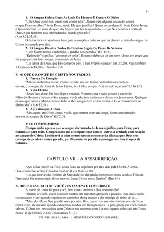 PR. WILLAMS ALFAIA - MINISTÉRIO PROFÉTICO EMANUEL
14
1. O Sangue Coloca Deus Ao Lado Do Homem E Contra O Diabo
“...Se Deus é por nós, quem será contra nós?...Quem trará alguma acusação contra
os que Deus escolheu? Seria Deus, sendo Ele que justifica? Quem os condenará? Seria Cristo Jesus,
o Qual morreu? – e mais do que isto Aquele que foi ressuscitado – e que Se encontra à destra de
Deus e que também está intercedendo [orando] por nós?”
(Rm 8:31,33,34).
O diabo não tem nenhuma base para acusações contra os que receberam a obra do sangue de
Cristo derramado por eles.
2. O Sangue Dissolve Todos Os Direitos Legais De Posse De Satanás
“...em Quem temos a redenção, o perdão dos pecados” (Cl 1:14).
“Redenção” significa “comprar de volta”. Estamos debaixo de um novo dono, e o preço que
foi pago por nós foi o sangue derramado de Jesus.
“...a Igreja de Deus, que Ele comprou com o Seu Próprio sangue” (At 20:28). Veja também
1 Coríntios 6:19,20 e l Timóteo 2:6.
F. O QUE O SANGUE DE CRISTO NOS TROUXE
1. Pureza De Coração
“Mas se andarmos na luz, como Ele está na luz, temos comunhão uns com os
outros, e o sangue de Jesus de Jesus Cristo, Seu Filho, nos purifica de todo o pecado” (1 Jo 1:7).
2. Vida Eterna
“Jesus lhes disse: Eu lhes digo a verdade. A menos que vocês comam a carne do
Filho do Homem e bebam o Seu sangue, vocês não tem nenhuma vida em vocês mesmos. Qualquer
pessoa que come a Minha carne e bebe o Meu sangue tem a vida eterna, e Eu o ressuscitarei no
último dia” (Jo 6:53,54).
3. Aproximação A Deus
“Mas agora em Cristo Jesus, vocês, que outrora estavam longe, foram aproximados
através do sangue de Cristo” (Ef 2:3).
MEU COMPROMISSO
Compreendo agora o que o sangue derramado de Jesus significa para Deus, para
Satanás, e para mim. Comprometo-me a compartilhar com os outros a verdade com relação
ao sangue de Cristo. Lembrarei a mim mesmo constantemente da aliança que Deus tem
comigo, de perdoar o meu pecado, purificar-me do pecado, e proteger-me dos ataques de
Satanás.
CAPÍTULO VII – A RESSURREIÇÃO
Após a Sua morte na Cruz, Jesus ficou na sepultura por três dias (Mt 12:40). Aí então –
Deus ressucitou o Seu Filho dos mortos! (Leia Mateus 28).
“...e que através do Espírito de Santidade foi declarado com poder como sendo o Filho de
Deus pela Sua ressurreição dosm mortos: Jesus Cristo nosso Senhor” (Rm 1:4).
A. DEUS RESSUSCITOU VOCÊ JUNTAMENTE COM CRISTO
A morte de Jesus foi para você, bem como também a Sua ressurreição!
“Quanto a vocês, vocês estavam mortos em suas transgressões e pecados, nos quais vocês
costumavam viver quando seguiam os caminhos deste mundo e do príncipe do reino do ar...
“Mas, devido ao Seu grande amor por nós, Deu, que é rico em misericórdia nos vivificou
com Cristo, até mesmo quando estávamos mortos em transgressões – é pela graça que vocês foram
salvos. E Deus nos ressuscitou com Cristo e nos assentou com Ele nos lugares celestiais em Cristo
Jesus” (veja Efésios 2:1-6; Colossenses 3:1-3).
 