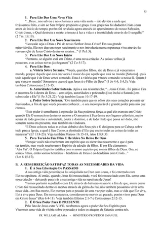 PR. WILLAMS ALFAIA - MINISTÉRIO PROFÉTICO EMANUEL
15
1. Para Lhe Dar Uma Nova Vida
“...Deus...nos salvou e nos chamou a uma vida santa – não devido a nada que
tivéssemos feito, e sim ao Seu Próprio propósito e graça. Esta graça nos foi dadaem Cristo Jesus
antes do início do tempo, porém foi revelada agora através do aparecimento do nosso Salvador,
Cristo Jesus, o Qual destruiu a morte, e trouxe à luz a vida e a imortalidade através do Evangelho”
(2 Tm 1:9,10).
2. Para Lhe Dar Um Novo Nascimento
“Louvado seja o Deus e Pai do nosso Senhor Jesus Cristo! Em sua grande
misericórdia, Ele nos deu um novo nascimento e nos introduziu numa esperança viva através da
ressurreição de Jesus Cristo dentre os mortos...” (1 Pe1:3).
3. Para Lhe Dar Um Novo Início
“Portanto, se alguém está em Cristo, é uma nova criação. As coisas velhas já
passaram, e as coisas novas já chegaram” (2 Co 5:17).
4. Para Lhe Dar:
a. Vitória Sobre Satanás. “Vocês, queridos filhos, são de Deus e já venceram o
mundo, porque Aquele que está em vocês é maior do que aquele que está no mundo [Satanás]...pois
todo aquele que é de Deus vence o mundo. Esta é a vitória que venceu o mundo: a nossa fé. Quem é
que vence o mundo? Somente o que crê que Jesus é o Filho de Deus” (1 Jo 4:4; 5:4,5). Veja
também Colossenses 2:13-15.
b. Autoridades Sobre Satanás. Após a sua ressurreição, “...Jesus Cristo...foi para o Céu
e encontra-Se à destra de Deus – com anjos, autoridades e potestades [isto inclui a Satanás] em
submissão a Ele”(1 Pe 3:21,22). Veja também Lucas 10:17-19.
c. Poder Sobre Satanás. “Oro também para que os olhos dos seus corações possam ser
iluminados, a fim de que vocês possam conhecer... o seu incomparável e grande poder para nós que
cremos.
“Este poder é semelhante à operação da Sua poderosa força, a qual ele exerceu em Cristo
quando Ele O ressuscitou dentre os mortos e O assentou à Sua destra nos lugares celestiais, muito
acima de todo governo e autoridade, poder e domínio, e de todo título que possa ser dado, não
somente nesta era presente, mas também na vindoura.
“E Deus colocou todas as coisas debaixo dos Seus pés e O designou para se Cabeça sobre
tudo para a Igreja, a qual é Seu Corpo, a plenitude d’Ele que enche todas as coisas de todas as
maneiras” (Ef 1:18-23). Veja também Marcos 16:15-18, Atos 1:8;4:33.
5. Para Torná-lo Um Filho E Herdeiro No Reino De Deus
“Porque vocês não receberam um espírito que os escraviza novamente e que é para
ser temido, mas vocês receberam o Espírito de adoção de filhos. E por Ele clamamos:
‘Aba Pai’. O Próprio Espírito testifica com o nosso espírito que somos filhos de Deus. Ora, se
somos filhos, então somos herdeiros – herdeiros de Deus e co-herdeiros com Cristo...”
(Rm 8:15-17).
B. A RESSURREIÇÃO SATISFAZ TODAS AS NECESSIDADES DA VIDA
1. É A Sua Libertação Do PASSADO
A sua antiga vida pecaminosa foi aniquilada na Cruz com Jesus, e foi enterrada com
Ele na sepultura. Aí então, quando Jesus foi ressuscitado, você foi ressuscitado com Ele, como uma
nova criação – deixando para trás a sua antiga vida na sepultura de Jesus!
“Fomos portanto sepultados com Ele através do batismo na morte a fim de que, assim como
Cristo foi ressuscitado dentre os mortos através da glória do Pai, nós também possamos viver uma
nova vida...em Sua morte, Ele morreu para o pecado de uma vez por todas, mas a vida que Ele vive,
Ele a vive para Deus. Da mema maneira, considerem-se mortos ao pecado, porém vivos para Deus
em Cristo Jesus” (Rm 6:4-11). Veja também Efésios 2:1-7 e Colossenses 2:12-15.
2. É O Seu Poder Para O PRESENTE
Pelo fato de Jesus estar VIVO, recebemos agora o poder do Seu Espírito para
Vivermos uma vida de vitória sobre o pecado e todos os ataques de Satanás contra nós.
 