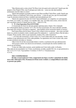 PR. WILLAMS ALFAIA - MINISTÉRIO PROFÉTICO EMANUEL
16
“Que diremos pois a estas coisas? Se Deus é por nós quem será contra nós? Aquele que não
poupou o Seu Próprio Filho, mas O entregou por todos nós – como nos não dará também
juntamente com Ele todas as coisas?
“Quem fará qualquer acusação contra os que Deus escolheu? Seria Deus, sendo Aquele que
justifica? Quem os condenará? Seria Jesus, que morreu – e mais do que isso, que foi ressuscitado –
e que Se encontra à destra de Deus e também está intercedendo por nós?
“Quem nós separará do amor de Cristo? Seria atribulação, ou a angústia, ou a perseguição,
ou a fome, ou a nudez, ou o perigo, ou a espada? Não, mas em todas estas coisas, somos mais do
que vencedores através d’Aquele que nos ama...” (Rm 8:31-39).
3. É A Sua Esperança Para O FUTURO
A ressurreição de Jesus nos dá uma grande esperança para o futuro. Ele é chamado
de “o Primogênito dentre os mortos” (Cl 1:18). Em Sua ressurreição, Ele estava abrindo caminho
para todos que creriam n’Ele para os seguirem – para também serem ressurretos dentre os mortos!
Num maravilhoso dia do futuro, Jesus Cristo voltará à terra novamente – não como um bebê
desta vez, porém revelando a todo o mundo quem Ele realmente é – o glorioso Deus e Rei de toda a
Criação. Nesta ocasião, todos os que morreram, crendo n’Ele, serão ressurretos!
“...se Cristo não ressuscitou, a fé de vocês é vã. Vocês ainda estão em seus pecados. Assim
também os que adormecem em Cristo estão perdidos. Se esperarmos em Cristo ó nesta vida, somo
os mais miseráveis de todos os homens.
“Mas Cristo foi de fato ressuscitado dentre o mortos, as primícias dos que adormeceram.
“Pois já que a morte veio através de um homem, a ressurreição dos mortos também vem
através de um homem.
“Como em Adão todos morrem, assim também em Cristo todos serão vivificados.
Mas cada um em sua própria vez: Cristo, as primícias; aí então, quando Ele vier, os que pertencem a
Ele” (1 Co 15:17-23). Veja também 1 Coríntios 15:50-57 e 1 Tessalonicenses
4:13-18.
MEU COMPROMISSO
Devido a ressurreição de Cristo, comprometo-me hoje a receber a plenitude da minha
nova vida e liberação n’Ele. Permanecerei firme nesta verdade e a compartilharei com todas
as pessoas que puder.
 