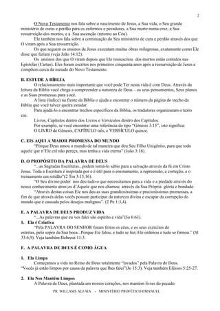 PR. WILLAMS ALFAIA - MINISTÉRIO PROFÉTICO EMANUEL
2
O Novo Testamento nos fala sobre o nascimento de Jesus, a Sua vida, o Seu grande
ministério de curas e perdão para os enfermos e pecadores, a Sua morte numa cruz, a Sua
ressurreição dos mortos, e a Sua ascenção (retorno ao Céu).
Ele também nos fala sobre a continuação do Seu ministério de cura e perdão através dos que
O viram após a Sua ressurreição.
Os que seguem os ensinos de Jesus executam muitas obras milagrosas, exatamente como Ele
disse que fariam (veja João 14:12).
Os ensinos dos que O viram depois que Ele ressuscitou dos mortos estão contidos nas
Epístolas (Cartas). Eles foram escritos nos primeiros cinquenta anos após a ressurreição de Jesus e
compõem cerca da metade do Novo Testamento.
B. ESTUDE A BÍBLIA
O relacionamento mais importante que você pode Ter nesta vida é com Deus. Através da
leitura da Bíblia você chega a compreender a natureza de Deus – os seus pensamentos, Seus planos
e as Suas promessas para você.
A lista (índice) na frente da Bíblia o ajuda a encontrar o número da página do trecho da
Bíblia que você talvez queira estudar.
Para ajudá-lo a encontrar trechos específicos da Bíblia, os tradutores organizaram o texto
em:
Livros, Capítulos dentro dos Livros e Versículos dentro dos Capítulos.
Por exemplo, se você encontrar uma referência do tipo “Gênesis 3:15”, isto significa:
O LIVRO de Gênesis, CAPÍTULO três, e VERSÍCULO quinze.
C. EIS AQUI A MAIOR PROMESSA DO MUNDO
“Porque Deus amou o mundo de tal maneira que deu Seu Filho Unigênito, para que todo
aquele que n’Ele crê não pereça, mas tenha a vida eterna” (João 3:16).
D. O PROPÓSITO DA PALAVRA DE DEUS
“...as Sagradas Escrituras...podem torná-lo sábio para a salvação através da fé em Cristo
Jesus. Toda a Escritura é inspirada por e é útil para o ensinamento, a repreensão, a correção, e o
treinamento em retidão”(2 Tm 3:15,16).
“O Seu divino poder nos deu tudo o que necessitamos para a vida e a piedade através do
nosso conhecimento atrav;es d’Aquele que nos chamou através da Sua Própria glória e bondade.
“Através destas coisas Ele nos deu as suas grandiosíssimas e preciosíssimas promessas, a
fim de que através delas vocês possam participar da natureza divina e escapar da corrupção do
mundo que é causada pelos desejos malignos”. (2 Pe 1:3,4).
E. A PALAVRA DE DEUS PRODUZ VIDA
“...As palavras que eu vos falei são espírito e vida”(Jo 6:63).
1. Ela é Criativa
“Pela PALAVRA DO SENHOR foram feitos os céus, e os seus exércitos de
estrelas, pelo sopro da Sua boca...Porque Ele falou, e tudo se fez; Ele ordenou e tudo se firmou.” (Sl
33:6,9). Veja também Hebreus 11:3.
F. A PALAVRA DE DEUS É COMO ÁGUA
1. Ela Limpa
Começamos a vida no Reino de Deus totalmente “lavados” pela Palavra de Deus.
“Vocês já estão limpos por causa da palavra que lhes falei”(Jo 15:3). Veja também Efésios 5:25-27.
2. Ela Nos Mantém Limpos
A Palavra de Deus, plantada em nossos corações, nos mantém livres do pecado.
 
