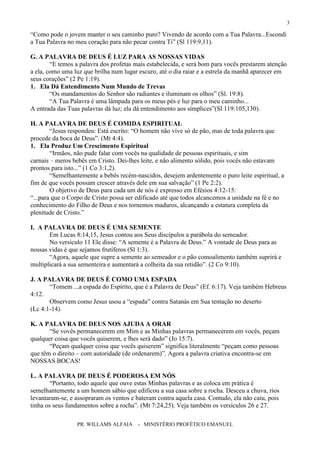 PR. WILLAMS ALFAIA - MINISTÉRIO PROFÉTICO EMANUEL
3
“Como pode o jovem manter o seu caminho puro? Vivendo de acordo com a Tua Palavra...Escondi
a Tua Palavra no meu coração para não pecar contra Ti” (Sl 119:9,11).
G. A PALAVRA DE DEUS É LUZ PARA AS NOSSAS VIDAS
“E temos a palavra dos profetas mais estabelecida, e será bom para vocês prestarem atenção
a ela, como uma luz que brilha num lugar escuro, até o dia raiar e a estrela da manhã aparecer em
seus corações” (2 Pe 1:19).
1. Ela Dá Entendimento Num Mundo de Trevas
“Os mandamentos do Senhor são radiantes e iluminam os olhos” (Sl. 19:8).
“A Tua Palavra é uma lâmpada para os meus pés e luz para o meu caminho...
A entrada das Tuas palavras dá luz; ela dá entendimento aos símplices”(Sl 119:105,130).
H. A PALAVRA DE DEUS É COMIDA ESPIRITUAL
“Jesus respondeu: Está escrito: “O homem não vive só de pão, mas de toda palavra que
procede da boca de Deus”. (Mt 4:4).
1. Ela Produz Um Crescimento Espiritual
“Irmãos, não pude falar com vocês na qualidade de pessoas espirituais, e sim
carnais – meros bebês em Cristo. Dei-lhes leite, e não alimento sólido, pois vocês não estavam
prontos para isto...” (1 Co 3:1,2).
“Semelhantemente a bebês recém-nascidos, desejem ardentemente o puro leite espiritual, a
fim de que vocês possam crescer através dele em sua salvação” (1 Pe 2:2).
O objetivo de Deus para cada um de nós é expresso em Efésios 4:12-15:
“...para que o Corpo de Cristo possa ser edificado até que todos alcancemos a unidade na fé e no
conhecimento do Filho de Deus e nos tornemos maduros, alcançando a estatura completa da
plenitude de Cristo.”
I. A PALAVRA DE DEUS É UMA SEMENTE
Em Lucas 8:14,15, Jesus contou aos Seus discípulos a parábola do semeador.
No versículo 11 Ele disse: “A semente é a Palavra de Deus.” A vontade de Deus para as
nossas vidas é que sejamos frutíferos (Sl 1:3).
“Agora, aquele que supre a semente ao semeador e o pão comoalimento também suprirá e
multiplicará a sua sementeira e aumentará a colheita da sua retidão”. (2 Co 9:10).
J. A PALAVRA DE DEUS É COMO UMA ESPADA
“Tomem ...a espada do Espírito, que é a Palavra de Deus” (Ef. 6:17). Veja também Hebreus
4:12.
Observem como Jesus usou a “espada” contra Satanás em Sua tentação no deserto
(Lc 4:1-14).
K. A PALAVRA DE DEUS NOS AJUDA A ORAR
“Se vovês permanecerem em Mim e as Minhas palavras permanecerem em vocês, peçam
qualquer coisa que vocês quiserem, e lhes será dado” (Jo 15:7).
“Peçam qualquer coisa que vocês quiserem” significa literalmente “peçam como pessoas
que têm o direito – com autoridade (de ordenarem)”. Agora a palavra criativa encontra-se em
NOSSAS BOCAS!
L. A PALAVRA DE DEUS É PODEROSA EM NÓS
“Portanto, todo aquele que ouve estas Minhas palavras e as coloca em prática é
semelhantemente a um homem sábio que edificou a sua casa sobre a rocha. Desceu a chuva, rios
levantaram-se, e assopraram os ventos e bateram contra aquela casa. Contudo, ela não caiu, pois
tinha os seus fundamentos sobre a rocha”. (Mt 7:24,25). Veja também os versículos 26 e 27.
 