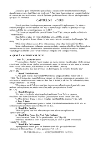 PR. WILLAMS ALFAIA - MINISTÉRIO PROFÉTICO EMANUEL
4
Jesus disse que o homem sábio que edificou a sua casa sobre a rocha era uma ilustração
daqueles que ouvem a Sua Palavra e a obedecem. A Palavra de Deus produz um concreto (material
de construção) interno em nossas vidas de forma tal que ficamos firmes e fortes, não importando o
que possa vir contra nós.
CAPÍTULO II - DEUS
Deus é grandioso demais para que possamos compreendê-Lo plenamente. Ele não teve
nenhum princípio e não teve nenhum fim. Não há nenhum lugar onde a Sua presença não seja
sentida. A Bíblia faz a seguinte pergunta em Jó 11:7:
“Você consegue esquadrinhar os mistérios de Deus? Você consegue sondar os limites do
Todo Poderoso?”
Deus habita no céu e Ele reina sobre toda a terra. A Bíblia nos diz:
“Isto é o que diz o Senhor: O céu é o Meu trono e a terra é o escabelo dos Meus pés...”(Is
66:1).
“Deus reina sobre as nações. Deus está assentado sobre o Seu trono santo” (Sl 47:8).
Neste estudo esteremos enfocando algumas verdades especiais sobre Deus. São fatos sobre o
imutável caráter de Deus. Através destas coisas você entenderá mais sobre a natureza de Deus.
Você chegará a entender Deus e a ver como Ele Se importa com você pessoalmente.
A. QUAL É A NATUREZA DE DEUS?
1.Deus É O Criador De Tudo
“Tu somente és o Senhor. Fizeste os céus, até mesmo os mais elevados céus, e todos os seus
exércitos de estrelas, a terra, e tudo o que se encontra sobre ela, os mares, e tudo o que se encontra
neles. Tu dás a vida a tudo, e as multidões do céu Te adoram” (Ne 9:6).
“Pois tu criaste o meu mais profundo ser. Entreteceste-me no ventre de minha mãe”
(Sl 139:13).
2. Deus É Todo-Poderoso
“...Pois quem resiste à Sua vontade? O oleiro não tem poder sobre o barro?”(Rm 9:
19-21). “Tu, ó Senhor, és a magnificência, e o poder, e a glória, e a majestade, e o esplendor, pois
tudo o que se encontra nos céus e na terra é Teu. Teu, é Senhor, é o Reino. Tu estás exaltado como
cabeça sobre tudo”(1 Cr 29:11).
“Ora, Aquele que é Poderoso para fazer incomensuravelmente mais do que tudo o que
pedimos ou imaginamos, de acordo com o Seu poder que opera dentro de nós”
(Ef 3:20).
3. Deus É Onisciente
“Em toda a criação não há nada oculto dos olhos de Deus. Tudo se encontra
descoberto e nu diante dos olhos d’Aquele a Quem devemos prestar contas”(Hb 4:13).
“... Deus é maior do que os nossos corações, e conhece todas as coisas”(1 Jo 3:20).
4. Deus É Santo
“Não há ninguém tão santo quanto o Senhor. Não há nenhum outro além de Ti. Nào há
nenhuma rocha semelhante ao nosso Deus”(1 Sm 2:2).
5. Deus É Um Espírito
“Deus é Espírito, e os Seus adoradores precisam adorar em espírito e em
verdade”(Jo 4:24).
6. Deus É Uma Pessoa Que Você Pode Conhecer
“Aproxime-se de Deus e Ele Se aproximará de vocês”(Tg 4:8).
“Perto está o Senhor de todos os que O invocam, de todos os que O invocam em
verdade”(Sl 145:18).
7. Deus É Um Pai Amoroso
“Quão grande é o amor que o Pai derramou sobre nós, que devêssemos ser
chamados de filhos de Deus! E é isto o que somos!” (1 Jo 3:1).
 