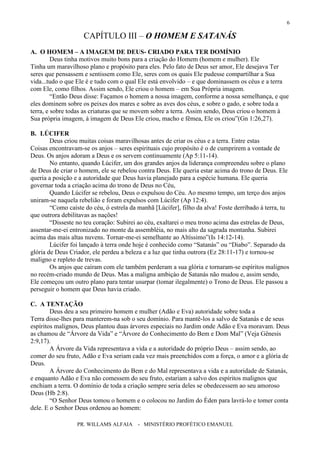 PR. WILLAMS ALFAIA - MINISTÉRIO PROFÉTICO EMANUEL
6
CAPÍTULO III – O HOMEM E SATANÁS
A. O HOMEM – A IMAGEM DE DEUS- CRIADO PARA TER DOMÍNIO
Deus tinha motivos muito bons para a criação do Homem (homem e mulher). Ele
Tinha um maravilhoso plano e propósito para eles. Pelo fato de Deus ser amor, Ele desejava Ter
seres que pensassem e sentissem como Ele, seres com os quais Ele pudesse compartilhar a Sua
vida...tudo o que Ele é e tudo com o qual Ele está envolvido – e que dominassem os céus e a terra
com Ele, como filhos. Assim sendo, Ele criou o homem – em Sua Própria imagem.
“Então Deus disse: Façamos o homem a nossa imagem, conforme a nossa semelhança, e que
eles dominem sobre os peixes dos mares e sobre as aves dos céus, e sobre o gado, e sobre toda a
terra, e sobre todas as criaturas que se movem sobre a terra. Assim sendo, Deus criou o homem à
Sua própria imagem, á imagem de Deus Ele criou, macho e fêmea, Ele os criou”(Gn 1:26,27).
B. LÚCIFER
Deus criou muitas coisas maravilhosas antes de criar os céus e a terra. Entre estas
Coisas encontravam-se os anjos – seres espirituais cujo propósito é o de cumprirem a vontade de
Deus. Os anjos adoram a Deus e os servem continuamente (Ap 5:11-14).
No entanto, quando Lúcifer, um dos grandes anjos da liderança compreendeu sobre o plano
de Deus de criar o homem, ele se rebelou contra Deus. Ele queria estar acima do trono de Deus. Ele
queria a posição e a autoridade que Deus havia planejado para a espécie humana. Ele queria
governar toda a criação acima do trono de Deus no Céu,
Quando Lúcifer se rebelou, Deus o expulsou do Céu. Ao mesmo tempo, um terço dos anjos
uniram-se naquela rebelião e foram expulsos com Lúcifer (Ap 12:4).
“Como caíste do céu, ó estrela da manhã [Lúcifer], filho da alva! Foste derribado à terra, tu
que outrora debilitavas as nações!
“Disseste no teu coração: Subirei ao céu, exaltarei o meu trono acima das estrelas de Deus,
assentar-me-ei entronizado no monte da assembléia, no mais alto da sagrada montanha. Subirei
acima das mais altas nuvens. Tornar-me-ei semelhante ao Altíssimo”(Is 14:12-14).
Lúcifer foi lançado à terra onde hoje é conhecido como “Satanás” ou “Diabo”. Separado da
glória de Deus Criador, ele perdeu a beleza e a luz que tinha outrora (Ez 28:11-17) e tornou-se
maligno e repleto de trevas.
Os anjos que caíram com ele também perderam a sua glória e tornaram-se espíritos malignos
no recém-criado mundo de Deus. Mas a maligna ambiçào de Satanás não mudou e, assim sendo,
Ele começou um outro plano para tentar usurpar (tomar ilegalmente) o Trono de Deus. Ele passou a
perseguir o homem que Deus havia criado.
C. A TENTAÇÃO
Deus deu a seu primeiro homem e mulher (Adão e Eva) autoridade sobre toda a
Terra disse-lhes para manterem-na sob o seu domínio. Para mantê-los a salvo de Satanás e de seus
espíritos malignos, Deus plantou duas árvores especiais no Jardim onde Adão e Eva moravam. Deus
as chamou de “Árvore da Vida” e “Árvore do Conhecimento do Bem e Dom Mal” (Veja Gênesis
2:9,17).
A Árvore da Vida representava a vida e a autoridade do próprio Deus – assim sendo, ao
comer do seu fruto, Adão e Eva seriam cada vez mais preenchidos com a força, o amor e a glória de
Deus.
A Árvore do Conhecimento do Bem e do Mal representava a vida e a autoridade de Satanás,
e enquanto Adão e Eva não comessem do seu fruto, estariam a salvo dos espíritos malignos que
enchiam a terra. O domínio de toda a criação sempre seria deles se obedecessem ao seu amoroso
Deus (Hb 2:8).
“O Senhor Deus tomou o homem e o colocou no Jardim do Éden para lavrá-lo e tomer conta
dele. E o Senhor Deus ordenou ao homem:
 