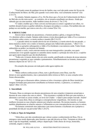 PR. WILLAMS ALFAIA - MINISTÉRIO PROFÉTICO EMANUEL
7
“Você pode comer de qualquer árvore do Jardim, mas você não pode comer da Árvore do
Conhecimento do Bem e do Mal, pois quando você comer dela, você certamente morrerá” (Gn
2:15-17).
No entanto, Satanás enganou a Eva. Ele lhe disse que a Árvore do Conhecimento do Bem e
do Mal não era tão ruim assim – ao contrário, ela se tornaria semelhante aos deuses. Ainda que
sabendo que era uma mentira, Adão também comeu da árvore (1 Tm 2:14).
“E vendo a mulher que o fruto a árvore era bom para se comer e agradável aos olhos, we
também desejável para se ganhar sabedoria, ela pegou um pedaço e o comeu. Ela também deu um
pedaço ao seu marido, que estava com ela, e ele o comeu”(Gn 3:6).
D. O RESULTADO
Através deste isolado ato pecaminoso, o homem perdeu a glória, a imagem de Deus,
E o domínio sobre a criação. Satanás então tomou o trono desocupado por Adão e Eva e exerceu o
seu domínio sobre a terra, e a morte encheu o mundo (Hb 2:14,15).
“...o pecado entrou no mundo através de um só homem, e a morte através do seu pecado , e
desta maneira a morte veio a todos os homens, porque [em Adão] todos pecaram...” (Rm 5:12).
Todas as gerações subsequentes a Adão e Eva herdaram a sua natureza caída. Todos foram
submetidos ao poder e ao domínio de Satanás.
“Quanto a vocês, vocês estavam mortos em suas transgressões e pecados, nos quais
costumavam viver quando seguiam os caminhos deste mundo e o príncipe do reino do ar, o espírito
que agora opera naqueles que são desobedientes.
“Todos nós vivíamos dentre eles em certa ocasião, gratificando os desejos da nossa natureza
pecaminosa e seguindo as suas vontades e pensamentos. Semelhantemente ao restante, éramos por
natureza objetos de ira” (Ef 2:1-3).
Os corações das pessoas em toda parte estão agora repletos de:
1. Idolatria
“Muito embora conhecessem a Deus, nem o glorificaram como Deus, nem lhe
deram os seus agradecimentos, mas o pensamento deles tornou-se fútil e os seus corações tolos
foram obscurecidos.
“Ainda que se dissessem sábios, tornara-se tolos e trocaram a glória do Deus imortal por
imagens formadas para parecerem semelhantes ao homem mortal, e a pássaros, e a animais, e
répteis” (Rm 1:21-23).
2. Imoralidade
“Portanto, Deus os entregou nos desejos pecaminosos de seus corações à impureza sexual para a
desonra de seus corpos uns com os outros. “Eles trocaram a verdade de Deus por uma mentira, e
adoraram e serviram as coisas criadas, ao invés do Criador – o Qual é para sempre louvado. Amém!
“Por causa disto, Deus os entregou a concupiscências vergonhosas. Até mesmo as suas
mulheres trocaram as suas relações naturais por relações anormais. Da mesma maneira, os homens
também abandonaram as relações naturais e inflamaram-se com concupiscências uns com os outros.
“Os homens cometeram atos indecentes com outros homens e receberam em si próprios a
penalidade devida por sua perversão”(Rm 1:24-27).
3. Todos os Tipos de Iniquidade
“Além disso, por não considerarem que valesse a pena o conhecimento de Deus, Ele os
entregou a uma mente depravada, para fazerem o que não deveria ser feito. Tornaram-se cheios de
todo o tipo de iniquidade, maldade, cobiça e depravação. Estão cheios de inveja, homicídio,
contenda, engano e malícia.
 