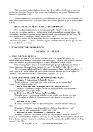 PR. WILLAMS ALFAIA - MINISTÉRIO PROFÉTICO EMANUEL
8
“São mexeriqueiros, caluniadores, pessoas que odeiam a Deus, insolentes, arrogantes, e
vangloriosos. Inventam formas de fazer o mal e são desobedientes a seus pais. São insensíveis,
incrédulos, impiedosos, cruéis.
“Muito embora conheçam o justo decreto de Deus que os que fazem estas coisas merecem a
morte, não somente continuam a fazer estas coisas, mas também aprovam os que as praticam”(Rm
1:28-32).
O GRANDE PLANO DE DEUS PARA A RESTAURAÇÃO
Deus não desistiu do homem por causa do seu pecado! Não! Ao invés, Ele colocou
Em ação um outro plano grandioso – o plano de salvar a humanidade do poder de Satanás e de
restaurá-la ao seu plano original de sermos Seus filhos e de compartilharmos do Seu Trono. Ele
começou a preparar o mundo para a vinda do Salvador – Jesus.
“Por que assim como em Adão todos morrem, assim também em Cristo todos serão
vivificados” (1 Co 15:22). O Novo Testamento registra a história de Cristo, Aquele que viria para
nos salvar de todos os pecados.
O QUE O NOVO TESTAMENTO ENSINA
CAPÍTULO IV – JESUS
A. JESUS É O FILHO DE DEUS
Há dois mil anos atrás, um homem entrou no canário da história. Ele nasceu no
mundo e cresceu até alcançar a maturidade, exatamente igual a todos os seres humanos, mas este
homem era diferente de qualquer outra pessoa. Ele não era nenhum homem comum.
Uma virgem concebeu através do Espírito Santo para que Ele pudesse nascer. Ele era o
próprio Deus vindo à terra em forma humana. Ele era o “Filho de Deus” (Lc 1:26-35).
“No príncipio era a Palavra [Jesus], e a Palavra estava com Deus, e a Palavra era Deus... A
Palavra tornou-Se carne e habitou por algum tempo entre nós. Vimos a sua glória, a glória do
Unigênito Filho, o Qual veio do Pai, cheio de graça e verdade”(Jo 1:1,14).
B. JESUS VEIO AO MUNDO PARA UM PROPÓSITO ESPECIAL
1. Resgatar A Humanidade do Poder De Satanás
“Porque o filho do Homem veio para buscar e salvar o que havia se perdido”
(Lucas 19:10). Veja Colossenses 1:13.
2. Dar A Sua Vida Como Um Resgate Para Nos Comprar De Volta
“...o Filho do Homem não veio para ser servido, e sim para servir e dar a sua vida
como um resgate para muitos” (Mt 20:28).
3. Destruir As Obras De Satanás Em Nossas Vidas
“Quem faz o que é pecaminoso é do diabo, porque o diabo peca desde o princípio.
“A razão pela qual o Filho de Deus apareceu foi para destruir as obras do diabo”
(1 Jo 3:8).
4. Dar-Nos A Vida Eterna
“E este é o testemunho: Deus nos deu a vida eterna, e esta vida encontra-se no seu
Filho.
“Quem tem o Filho tem a vida. Quem não tem o Filho de Deus não tem a vida”
(1 Jo 5:11,12). Veja também João 3:16,17 e João 10:10.
5. Dar-Nos Um Novo “Nascimento” Na Família de Deus
“Contudo, a todos que O receberam, a estes que creram em Seu Nome. Ele lhes deu
o direito de se tornarem filhos de Deus – filhos que não são nascidos de descendência natural, nem
de uma decisão humana, ou ainda da vontade de um amrido, mas nascidos de Deus” (Jo 1:12). Veja
também 1 João 3:1,2.
 
