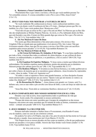 PR. WILLAMS ALFAIA - MINISTÉRIO PROFÉTICO EMANUEL
9
6. Restaurar a Nossa Comunhão Com Deus Pai
“Proclamamo-lhes o que vimos e ouvimos, a fim de que vocês também possam Ter
Ter comunhão conosco. E a nossa comunhão é com o Pai e com o Filho, Jesus Cristo”
(1 Jo 1:3).
C. JESUS VEIO PARA NOS MOSTRAR A NATUREZA DE DEUS
“Se vocês realmente Me conhecessem [a Jesus], vocês conheceriam também o meu
Pai. De agora em diante vocês O conhecem de fato e O viram... Qualquer pessoa que Me viu,
também viu o Pai. Como vocês podem dizer: Mostra-nos o Pai?
“Você não crê que eu estou no Pai, e que o Pai está em Mim? As Palavras que eu lhes falo
não são simplesmente as Minhas Próprias Palavras. Ao invés, é o Pai, habitando dentro de Mim,
que está fazendo a sua obra. Creiam em Mim quando digo que estou no Pai e que o Pai está em
Mim...”(Jo 14:7-11). Veja também João 1:18.
1. Ele Nos Mostrou O Amor De Deus
“Foi assim que Deus demonstrou o Seu amor para conosco. Ele enviou o Seu
Unigênito Filho ao mundo para que pudéssemos viver através d’Ele. Isto é amor: Não que
tivéssemos amado a Deus, mas que Ele nos amou e enviou o Seu Filho como um sacrifício
expiatório pelos nossos pecados” (1 Jo 4:9,10). Veja também Romanos 5:8.
2. Ele Nos Mostrou O Poder de Deus
a. Ele Curou Os Enfermos, Os Aleijados, E Os Cegos. “E a sua fama espalhou-se
por toda a Síria, e traziam-lhes todos os enfermos de várias doenças, os que sofriam de dores
intensas, os endemoninhados, os epiléticos, e os paralíticos, e Ele os curava” (Mt 4:24). Veja
também João 9:1-7.
b. Ele Expulsou Os Espíritos Malignos. “E Jesus curou a muitos que tinham diversas
enfermidades. Ele também expulsou muitos demônios, porém não permitia que os demônios
falassem porque eles sabiam quem Ele era” (Mc 1:34). Veja também Mc 5:1-17.
c. Ele Realizou Milagres. “E levantou-se uma furiosa borrasca, e as ondas quebravam-se
por sobre o barco, de maneira que já se encontrava quase submerso...Jesus levantou-Se, repreendeu
o vento, disse às ondas: “Calai-vos! Aquieetai-vos!”
“Ai então o vento se aquietou e houve uma grande bonanza...os Seus discípulos ficaram
muito atemorizados e perguntaram uns aos outros: “Quem é este que até mesmo os ventos e as
ondas Lhe obedecem!?” (Mc 4:37-41). Veja também João 6:1-21.
d. Ele Ressuscitou Os Mortos. “...Jesus clamou com grande voz: Lázaro, saia! E o
defunto saiu, com as suas mãos e pés envolto com faixas de linho, e com um lenço ao redor dos seu
rosto.
“Jesus lhes disse: Tirem dele as vestimentas fúnebres e deixem-no ir” (Jo 11:43,44).
D. JESUS COMPARTILHOU DOS NOSSOS SOFRIMENTOS EM SUA VIDA
Durante a sua vida na terra, Jesus experimentou todos os problemas da vida que
enfrentamos. Assim sendo, Ele compreende os nossos sentimentos.
“Porque não temos um sumo sacerdote que é incapaz de compadecer-se das nossas
fraquezas, mas temos um sumo sacerdote que foi tentado de todas as formas, exatamente como
somos – contudo sem pecado” (Hb 4:15). Veja também Mateus 8:17.
E. JESUS MORREU NA CRUZ POR NÓS
Homens malvados tomaram o Senhor Jesus e O executaram, crucificando-O numa
cruz de madeira, como no caso de um criminoso comum.
Ele poderia Ter salvo a Si Próprio, mas não o fez, pois foi através da Sua morte na Cruz que
Deus salvaria o mundo. Jesus morreu por nós! (Leia Marcos 15:16-39).
“Ele Próprio levou os nossos pecados em Seu corpo no madeiro, a fim de que pudéssemos
morrer aos pecados e viver para a retidão. Através das Suas feridas vocês foram curados” (1 Pe
2:24). Veja também Isaías 53:5,6.
 