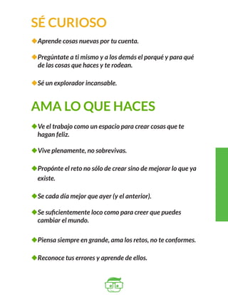 SÉ CURIOSO 
uAprende cosas nuevas por tu cuenta. 
uPregúntate a ti mismo y a los demás el porqué y para qué 
de las cosas que haces y te rodean. 
uSé un explorador incansable. 
AMA LO QUE HACES 
uVe el trabajo como un espacio para crear cosas que te 
hagan feliz. 
uVive plenamente, no sobrevivas. 
uPropónte el reto no sólo de crear sino de mejorar lo que ya 
existe. 
uSe cada día mejor que ayer (y el anterior). 
uSe suficientemente loco como para creer que puedes 
cambiar el mundo. 
uPiensa siempre en grande, ama los retos, no te conformes. 
uReconoce tus errores y aprende de ellos. 
 