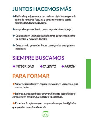 JUNTOS HACEMOS MÁS 
uEntiende que formamos parte de un objetivo mayor a la 
suma de nuestras fuerzas, y que se construye con la 
responsabilidad de cada uno. 
uJuega siempre sabiendo que eres parte de un equipo. 
u Colabora con las iniciativas de otros que piensan como 
tú, dentro y fuera de 4Geeks. 
u Comparte lo que sabes hacer con aquellos que quieren 
aprender. 
SIEMPRE BUSCAMOS 
uINTEGRIDAD uTALENTO uPASIÓN 
PARA FORMAR 
uSúper desarrolladores capaces de crear en las tecnologías 
más actuales. 
uLíderes que saben hacer emprendimiento tecnológico y 
comprenden el valor que aporta a la sociedad. 
uExperiencia y fuerza para emprender negocios digitales 
que puedan cambiar al mundo. 
 