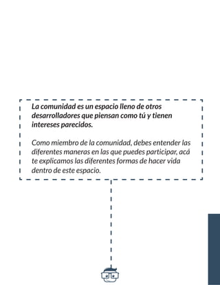 La comunidad es un espacio lleno de otros 
desarrolladores que piensan como tú y tienen 
intereses parecidos. 
Como miembro de la comunidad, debes entender las 
diferentes maneras en las que puedes participar, acá 
te explicamos las diferentes formas de hacer vida 
dentro de este espacio. 
 