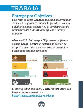 TRABAJA 
Si quieres saber más sobre Geeks Factory entra con 
tu usuario y contraseña en: 
http://4geeks.geeksfactory.co/login 
Entrega por Objetivos 
Es la fábrica de los Geeks donde cada desarrollador 
decide cómo y cuánto trabaja. Enfocado en cumplir 
objetivos en lugar de horarios, el developer decide 
semanalmente cuántas tareas puede asumir y 
entregar. 
Al convertir la Entrega por Objetivos en software 
y nació Geeks Factory, un sistema de gestión de 
proyectos en el que reconocemos la experiencia y 
desempeño de cada developer. 
COMMONERS BOUNTY HUNTERS 
JEDI MASTERS 
SITHS 
GRAND MASTERS 
DROIDS 
SMUGGLERS 
CLONES 
 