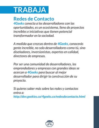 Redes de Contacto 
4Geeks conecta a los desarrolladores con las 
oportunidades, es un ecosistema, lleno de proyectos 
increíbles e iniciativas que tienen potencial 
transformador en la sociedad. 
A medida que crezcas dentro de 4Geeks, conocerás 
gente increíble, no solo desarrolladores como tú, sino 
diseñadores, inversionistas, expertos en calidad, 
directores de empresas. 
Por ser una comunidad de desarrolladores, los 
emprendedores y empresas con grandes ideas se 
acercan a 4Geeks para buscar al mejor 
desarrollador para dirigir la construcción de su 
proyecto. 
Si quieres saber más sobre las redes y contactos 
entra a: 
http://dev.geekies.co/4geeks.co/redesdecontacto.html 
TRABAJA 
 