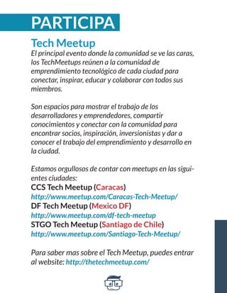 Tech Meetup 
El principal evento donde la comunidad se ve las caras, 
los TechMeetups reúnen a la comunidad de 
emprendimiento tecnológico de cada ciudad para 
conectar, inspirar, educar y colaborar con todos sus 
miembros. 
Son espacios para mostrar el trabajo de los 
desarrolladores y emprendedores, compartir 
conocimientos y conectar con la comunidad para 
encontrar socios, inspiración, inversionistas y dar a 
conocer el trabajo del emprendimiento y desarrollo en 
la ciudad. 
Estamos orgullosos de contar con meetups en las sigui-entes 
ciudades: 
CCS Tech Meetup (Caracas) 
http://www.meetup.com/Caracas-Tech-Meetup/ 
DF Tech Meetup (Mexico DF) 
http://www.meetup.com/df-tech-meetup 
STGO Tech Meetup (Santiago de Chile) 
http://www.meetup.com/Santiago-Tech-Meetup/ 
Para saber mas sobre el Tech Meetup, puedes entrar 
al website: http://thetechmeetup.com/ 
PARTICIPA 
 