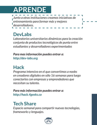 Junto a otras instituciones creamos iniciativas de 
entrenamiento para formar más y mejores 
desarrolladores. 
DevLabs 
Laboratorios universitarios dinámicos para la creación 
conjunta de productos tecnológicos de punta entre 
estudiantes y desarrolladores experimentados 
Para mas información puedes entrar a: 
http://dev-labs.org 
Hack 
Programa intensivo en el que convertimos a noobs 
en creadores digitales en sólo 16 semanas para luego 
conectarlos con empresas y emprendedores que 
necesitan su talento. 
Para más información puedes entrar a: 
http://hack.4geeks.co 
Tech Share 
Espacio semanal para compartir nuevas tecnologías, 
frameworks y lenguajes. 
APRENDE 
 