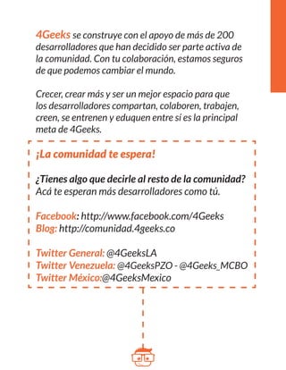 4Geeks se construye con el apoyo de más de 200 
desarrolladores que han decidido ser parte activa de 
la comunidad. Con tu colaboración, estamos 
seguros 
de que podemos cambiar el mundo. 
Crecer, crear más y ser un mejor espacio para que 
los desarrolladores compartan, colaboren, trabajen, 
creen, se entrenen y eduquen entre sí es la principal 
meta de 4Geeks. 
¡La comunidad te espera! 
¿Tienes algo que decirle al resto de la comunidad? 
Acá te esperan más desarrolladores como tú. 
Facebook: http://www.facebook.com/4Geeks 
Blog: http://comunidad.4geeks.co 
Twitter General: @4GeeksLA 
Twitter Venezuela: @4GeeksPZO - @4Geeks_MCBO 
Twitter México:@4GeeksMexico 
 