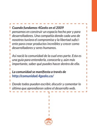 Cuando fundamos 4Geeks en el 2009 
pensamos en construir un espacio hecho por y para 
desarrolladores. Una compañía donde cada uno de 
nosotros tuviera el compromiso y la libertad sufici-ente 
para crear productos increíbles y crecer como 
desarrolladores y seres humanos. 
Así nació la comunidad de la cual eres parte. Esta es 
una guía para entenderla, conocerla y, aún más 
importante, saber qué puedes hacer dentro de ella. 
La comunidad se manifiesta a través de 
http://comunidad.4geeks.co/ 
Donde todos pueden escribir, discutir y comentar lo 
último que aprendieron sobre el desarrollo web. 
 