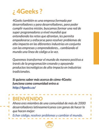 ¿ 4Geeks ? 
4Geeks también es una empresa formada por 
desarrolladores y para desarrolladores, para poder 
cumplir nuestra misión, buscamos formar una red de 
super programadores a nivel mundial que 
entendiendo los retos que afrontan, les permita 
empoderarse y enfocarse para resolver problemas de 
alto impacto en las diferentes industrias en conjunto 
con las empresas y emprendedores... cambiando el 
mundo una línea de código a la vez. 
Queremos transformar el mundo de manera positiva a 
través de la programación creando y apoyando 
productos tecnológicos de alto impacto en industrias 
tradicionales. 
Si quieres saber más acerca de cómo 4Geeks 
funciona como comunidad entra a: 
http://4geeks.co/ 
BIENVENIDO 
Ahora eres miembro de una comunidad de más de 2000 
desarrolladores latinoamericanos con ganas de hacer lo 
que hacen mejor: 
Echar código, resolver problemas y cambiar el mundo. 
 