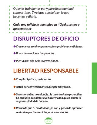Quienes trabajamos por y para la comunidad, 
compartimos 7 valores que definen lo que 
hacemos a diario. 
Cada uno refleja lo que todos en 4Geeks somos o 
queremos ser 
DISRUPTORES DE OFICIO 
uCrea nuevos caminos para resolver problemas cotidianos. 
uBusca innovaciones inesperadas. 
uPiensa más allá de las convenciones. 
LIBERTAD RESPONSABLE 
uCumple objetivos, no horarios. 
uActúa por convicción antes que por obligación. 
uSe responsable, no culpable. Se un entusiasta pro-activo. 
En conjunto decidimos qué hacer y cada quien asume la 
responsabilidad de hacerlo. 
uRecuerda que tu creatividad, pasión y ganas de aprender 
serán siempre bienvenidas, nunca coartadas. 
 