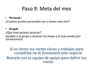 Paso 9: Meta del mes
• Personal :
¿Cuántos puntos personales vas a mover este mes?
• Grupal:
¿Qué nivel quieres alcanzar?
Ayúdale a tu grupo a alcanzar las metas y la tuya vendrá por
consecuencia
Si no tienes tus metas claras y trabajas para
cumplirlas no te funcionará este negocio
Reúnete con tu equipo de apoyo para definir tus
metas
 