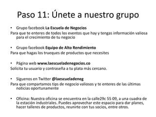 Paso 11: Únete a nuestro grupo
• Grupo facebook La Escuela de Negocios
Para que te enteres de todos los eventos que hay y tengas información valiosa
para el crecimiento de tu negocio
• Grupo facebook Equipo de Alto Rendimiento
Para que hagas los trueques de productos que necesites
• Página web www.laescueladenegocios.co
Solicita tu usuario y contraseña a tu plata más cercano.
• Síguenos en Twitter @laescueladeneg
Para que compartamos tips de negocio valiosos y te enteres de las últimas
noticias oportunamente
• Oficina: Nuestra oficina se encuentra en la calle29c 55 09, a una cuadra de
la estación industriales. Puedes aprovechar este espacio para dar planes,
hacer talleres de productos, reunirte con tus socios, entre otros.
 