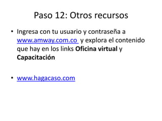 Paso 12: Otros recursos
• Ingresa con tu usuario y contraseña a
www.amway.com.co y explora el contenido
que hay en los links Oficina virtual y
Capacitación
• www.hagacaso.com
 