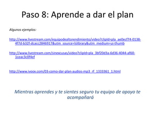 Paso 8: Aprende a dar el plan
Algunos ejemplos:
http://www.livestream.com/equipodealtorendimiento/video?clipId=pla_ae0ecf74-0138-
4f7d-b32f-dcacc2846917&utm_source=lslibrary&utm_medium=ui-thumb
http://www.livestream.com/sinexcusas/video?clipId=pla_3bf20d3a-6d36-4044-af60-
1ceac3c0f4ef
http://www.ivoox.com/03-como-dar-plan-audios-mp3_rf_1333361_1.html
Mientras aprendes y te sientes seguro tu equipo de apoyo te
acompañará
 