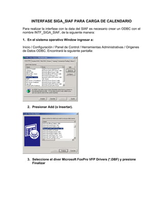 INTERFASE SIGA_SIAF PARA CARGA DE CALENDARIO

Para realizar la interfase con la data del SIAF es necesario crear un ODBC con el
nombre INTF_SIGA_SIAF, de la siguiente manera:

1. En el sistema operativo Window ingresar a:

Inicio / Configuración / Panel de Control / Herramientas Administrativas / Origenes
de Datos ODBC. Encontrará la siguiente pantalla:




   2. Presionar Add (o Insertar).




   3. Seleccione el diver Microsoft FoxPro VFP Drivers (*.DBF) y presione
      Finalizar
 