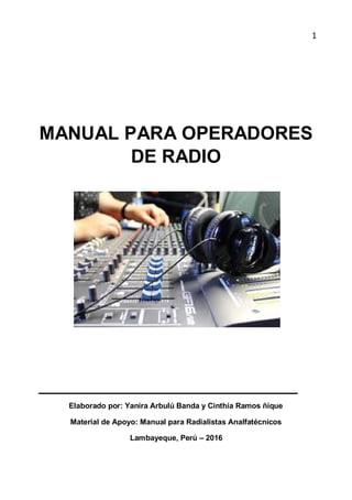 1
MANUAL PARA OPERADORES
DE RADIO
Elaborado por: Yanira Arbulú Banda y Cinthia Ramos ñique
Material de Apoyo: Manual para Radialistas Analfatécnicos
Lambayeque, Perú – 2016
 