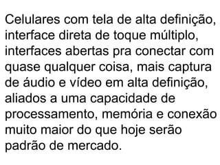 Celulares com tela de alta definição, interface direta de toque múltiplo, interfaces abertas pra conectar com quase qualquer coisa, mais captura de áudio e vídeo em alta definição, aliados a uma capacidade de processamento, memória e conexão muito maior do que hoje serão padrão de mercado.  