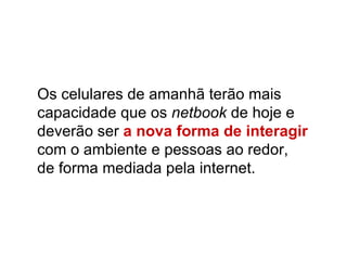 Os celulares de amanhã terão mais capacidade que os  netbook  de hoje e deverão ser   a nova forma de interagir  com o ambiente e pessoas ao redor,  de forma mediada pela internet.  