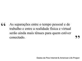 Dados da Pew Internet & American Life Project As separações entre o tempo pessoal e de trabalho e entre a realidade física e virtual serão ainda mais tênues para quem estiver conectado. “ ” 