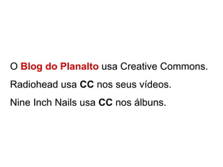 O  Blog do Planalto  usa Creative Commons.  Radiohead usa  CC  nos seus vídeos. Nine Inch Nails usa  CC  nos álbuns. 