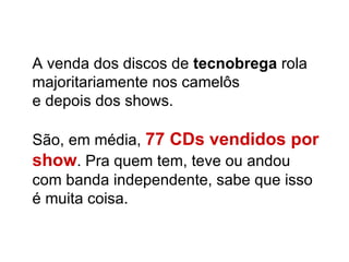 A venda dos discos de  tecnobrega  rola majoritariamente nos camelôs  e depois dos shows. São, em média,  77 CDs vendidos por show . Pra quem tem, teve ou andou com banda independente, sabe que isso é muita coisa. 