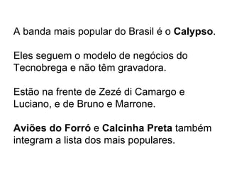 A banda mais popular do Brasil é o  Calypso . Eles seguem o modelo de negócios do Tecnobrega e não têm gravadora. Estão na frente de Zezé di Camargo e Luciano, e de Bruno e Marrone. Aviões do Forró  e  Calcinha Preta  também integram a lista dos mais populares. 