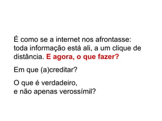 É como se a internet nos afrontasse: toda informação está ali, a um clique de distância.  E agora, o que fazer? Em que (a)creditar? O que é verdadeiro,  e não apenas verossímil? 